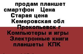  продам планшет смартфон › Цена ­ 3 500 › Старая цена ­ 3 500 - Кемеровская обл., Прокопьевск г. Компьютеры и игры » Электронные книги, планшеты, КПК   